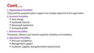 a. Organizational Feasibility
How well the proposed system supports the strategic objectives of the organization.
b. Economic Feasibility
 Cost savings
 Increased revenue
 Decreased investment
 Increased profits
c. Technical Feasibility
Hardware, software, and network capability, reliability, and availability
d. Operational Feasibility
 End user acceptance
 Management support
 Customer, supplier, and government requirements
Cont.…
 