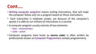 • Writing computer programs means writing instructions, that will make
the computer follow and run a program based on those instructions.
• Each instruction is relatively simple, yet because of the computer's
speed, it is able to run millions of instructions in a second.
• A computer program usually consists of two elements:
• Data – characteristics
• Code – action
• Computer programs (also know as source code) is often written by
professionals known as Computer Programmers (simply programmers).
Cont.…
 