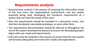 Requirements analysis
• Requirements analysis is the process of analyzing the information needs
of the end users, the organizational environment, and any system
presently being used, developing the functional requirements of a
system that can meet the needs of the users.
• Also, the requirements should be recorded in a document, email, user
interface storyboard, executable prototype, or some other form.
• The requirements documentation should be referred to throughout the
rest of the system development process to ensure the developing project
aligns with user needs and requirements.
• End users must be involved in this process to ensure that the new system
will function adequately and meets their needs and expectations.
 