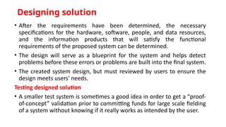Designing solution
• After the requirements have been determined, the necessary
specifications for the hardware, software, people, and data resources,
and the information products that will satisfy the functional
requirements of the proposed system can be determined.
• The design will serve as a blueprint for the system and helps detect
problems before these errors or problems are built into the final system.
• The created system design, but must reviewed by users to ensure the
design meets users' needs.
Testing designed solution
• A smaller test system is sometimes a good idea in order to get a “proof-
of-concept” validation prior to committing funds for large scale fielding
of a system without knowing if it really works as intended by the user.
 