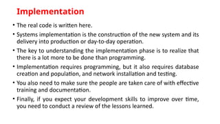 Implementation
• The real code is written here.
• Systems implementation is the construction of the new system and its
delivery into production or day-to-day operation.
• The key to understanding the implementation phase is to realize that
there is a lot more to be done than programming.
• Implementation requires programming, but it also requires database
creation and population, and network installation and testing.
• You also need to make sure the people are taken care of with effective
training and documentation.
• Finally, if you expect your development skills to improve over time,
you need to conduct a review of the lessons learned.
 