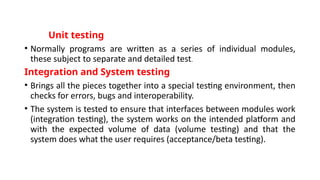 Unit testing
• Normally programs are written as a series of individual modules,
these subject to separate and detailed test.
Integration and System testing
• Brings all the pieces together into a special testing environment, then
checks for errors, bugs and interoperability.
• The system is tested to ensure that interfaces between modules work
(integration testing), the system works on the intended platform and
with the expected volume of data (volume testing) and that the
system does what the user requires (acceptance/beta testing).
 