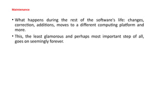 Maintenance
• What happens during the rest of the software's life: changes,
correction, additions, moves to a different computing platform and
more.
• This, the least glamorous and perhaps most important step of all,
goes on seemingly forever.
 