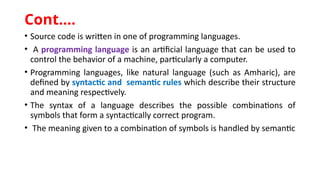 • Source code is written in one of programming languages.
• A programming language is an artificial language that can be used to
control the behavior of a machine, particularly a computer.
• Programming languages, like natural language (such as Amharic), are
defined by syntactic and semantic rules which describe their structure
and meaning respectively.
• The syntax of a language describes the possible combinations of
symbols that form a syntactically correct program.
• The meaning given to a combination of symbols is handled by semantic
Cont.…
 
