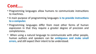 • Programming languages allow humans to communicate instructions
to machines.
• A main purpose of programming languages is to provide instructions
to a computer.
• Programming languages differ from most other forms of human
expression in that they require a greater degree of precision and
completeness.
• When using a natural language to communicate with other people,
human authors and speakers can be ambiguous and make small
errors, and still expect their intent to be understood.
Cont.…
 