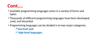 • Available programming languages come in a variety of forms and
types.
• Thousands of different programming languages have been developed,
used, and discarded.
• Programming languages can be divided in to two major categories:
low-level and
 high-level languages.
Cont.…
 