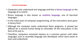 Low-level languages
• Computers only understand one language and that is binary language or the
language of 1s and 0s.
• Binary language is also known as machine language, one of low-level
languages.
• In the initial years of computer programming, all the instructions were given
in binary form.
• Although the computer easily understood these programs, it proved too
difficult for a normal human being to remember all the instructions in the
form of 0s and 1s.
• Therefore, computers remained mystery to a common person until other
languages such as assembly language was developed, which were easier to
learn and understand.
 
