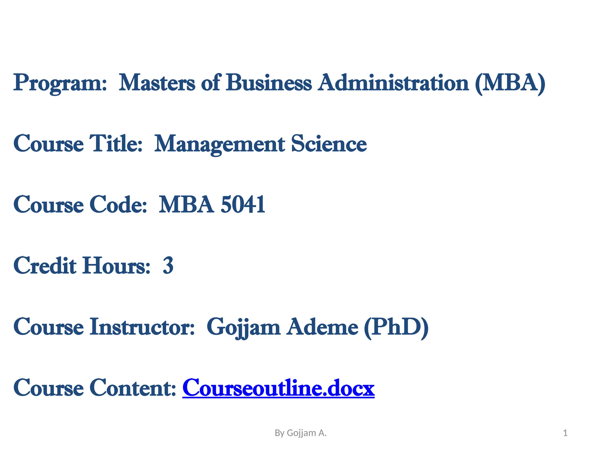 Program: Masters of Business Administration (MBA)
Course Title: Management Science
Course Code: MBA 5041
Credit Hours: 3
Course Instructor: Gojjam Ademe (PhD)
Course Content: Courseoutline.docx
1
By Gojjam A.
 
