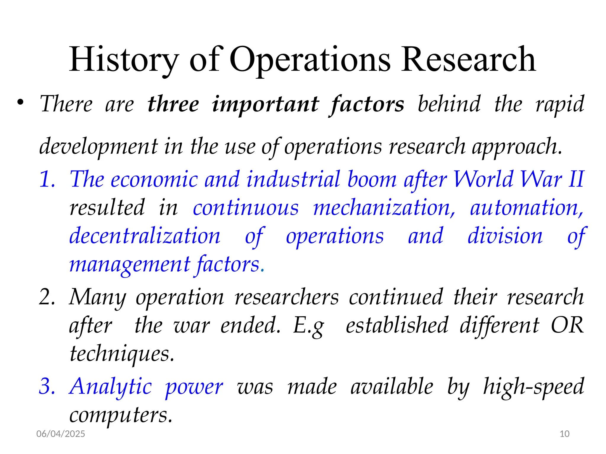 06/04/2025 10
History of Operations Research
• There are three important factors behind the rapid
development in the use of operations research approach.
1. The economic and industrial boom after World War II
resulted in continuous mechanization, automation,
decentralization of operations and division of
management factors.
2. Many operation researchers continued their research
after the war ended. E.g established different OR
techniques.
3. Analytic power was made available by high-speed
computers.
 