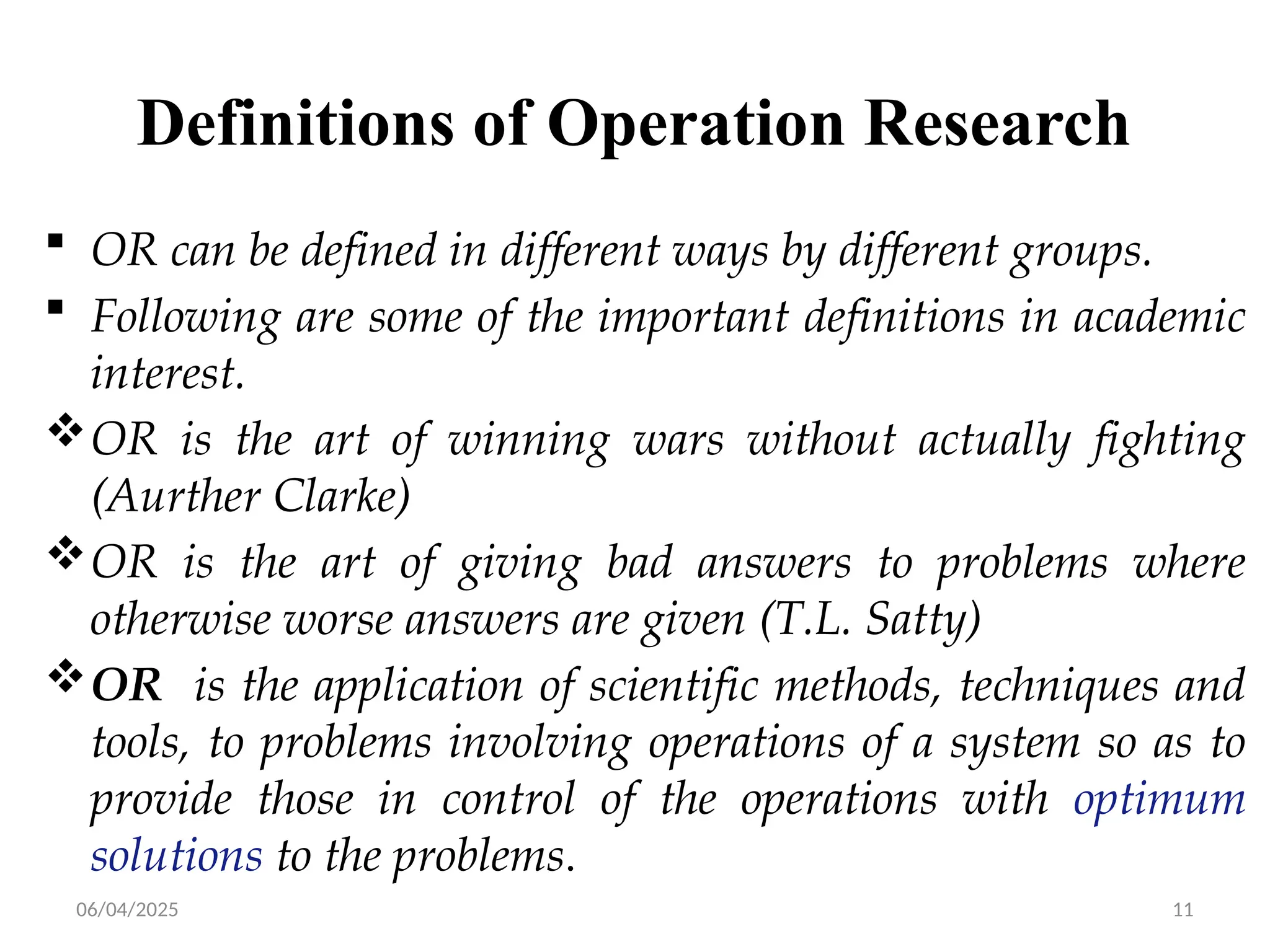 06/04/2025 11
Definitions of Operation Research
 OR can be defined in different ways by different groups.
 Following are some of the important definitions in academic
interest.
OR is the art of winning wars without actually fighting
(Aurther Clarke)
OR is the art of giving bad answers to problems where
otherwise worse answers are given (T.L. Satty)
OR is the application of scientific methods, techniques and
tools, to problems involving operations of a system so as to
provide those in control of the operations with optimum
solutions to the problems.
 