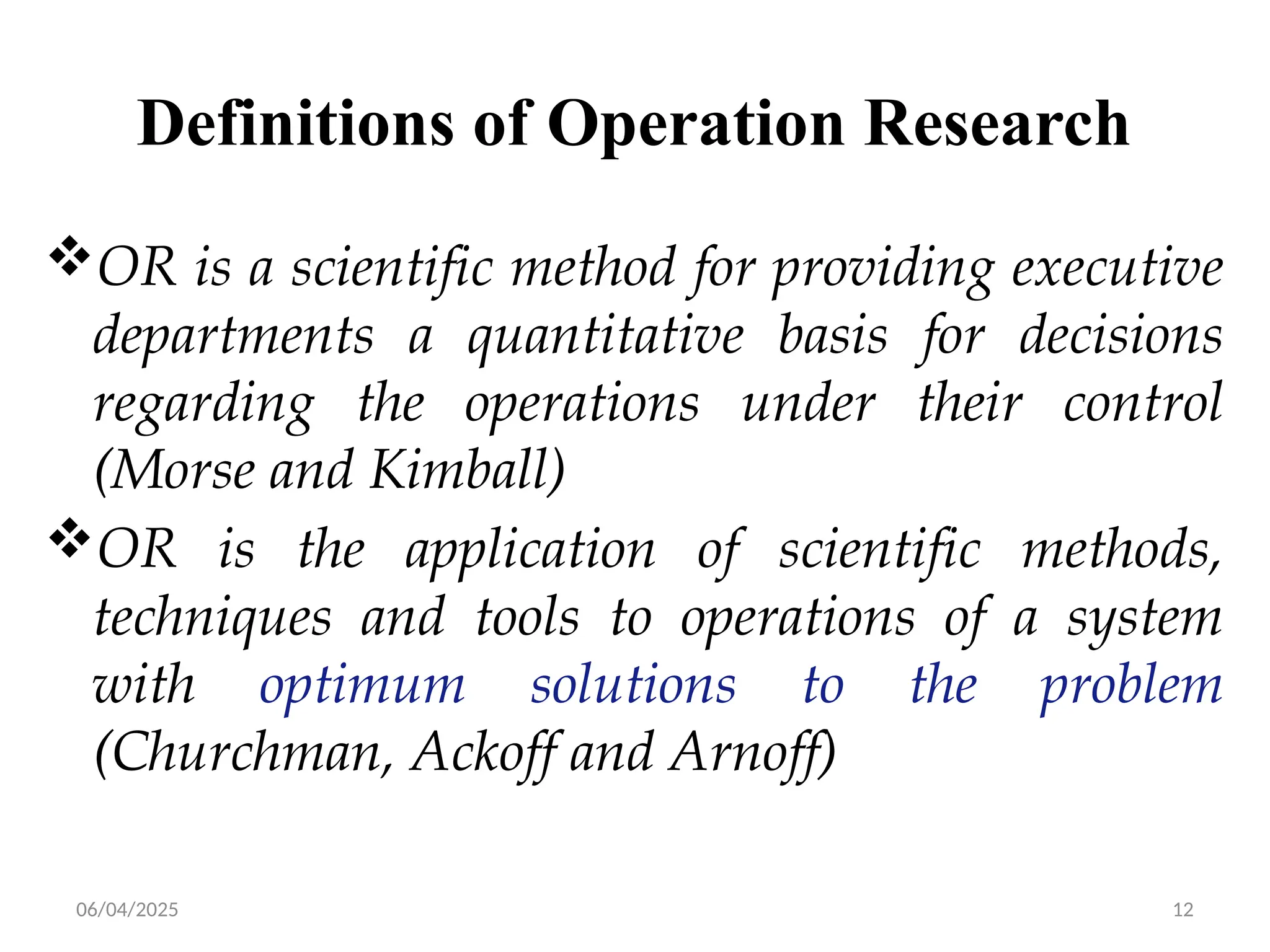 06/04/2025 12
Definitions of Operation Research
OR is a scientific method for providing executive
departments a quantitative basis for decisions
regarding the operations under their control
(Morse and Kimball)
OR is the application of scientific methods,
techniques and tools to operations of a system
with optimum solutions to the problem
(Churchman, Ackoff and Arnoff)
 