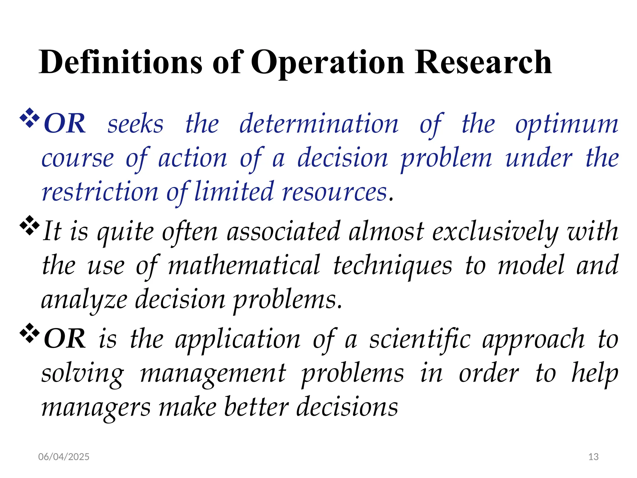 06/04/2025 13
Definitions of Operation Research
OR seeks the determination of the optimum
course of action of a decision problem under the
restriction of limited resources.
It is quite often associated almost exclusively with
the use of mathematical techniques to model and
analyze decision problems.
OR is the application of a scientific approach to
solving management problems in order to help
managers make better decisions
 