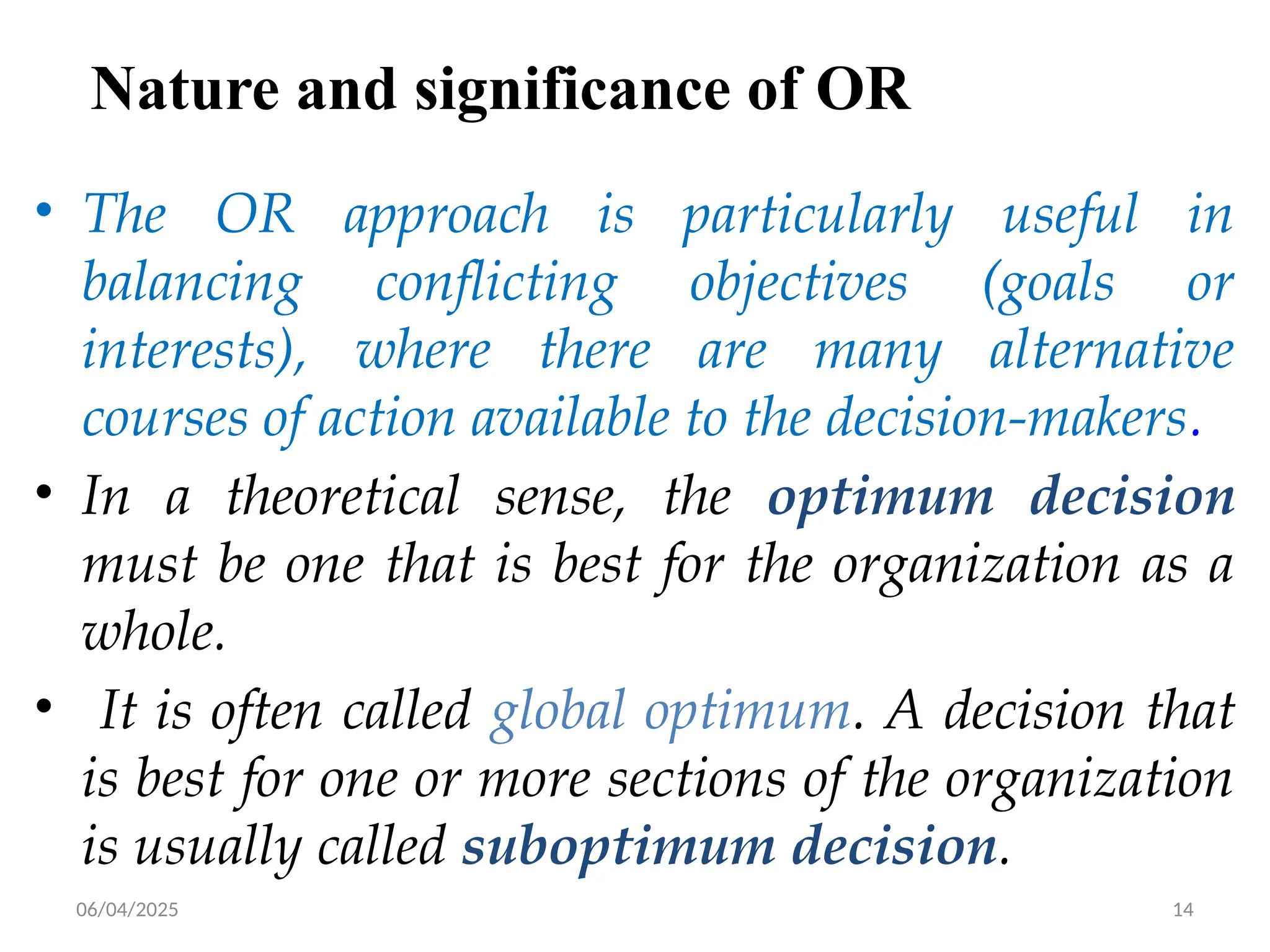 06/04/2025 14
Nature and significance of OR
• The OR approach is particularly useful in
balancing conflicting objectives (goals or
interests), where there are many alternative
courses of action available to the decision-makers.
• In a theoretical sense, the optimum decision
must be one that is best for the organization as a
whole.
• It is often called global optimum. A decision that
is best for one or more sections of the organization
is usually called suboptimum decision.
 