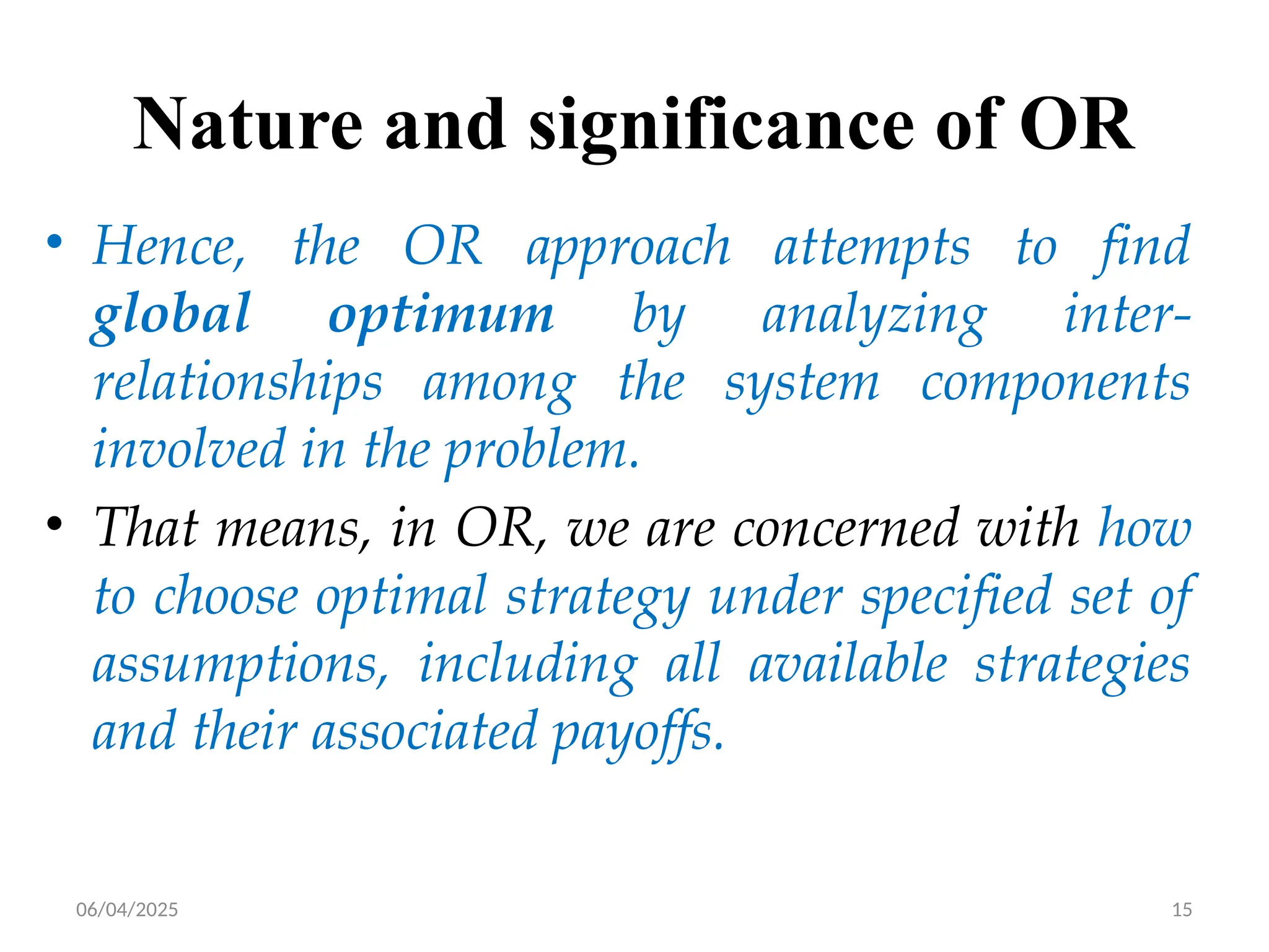 06/04/2025 15
Nature and significance of OR
• Hence, the OR approach attempts to find
global optimum by analyzing inter-
relationships among the system components
involved in the problem.
• That means, in OR, we are concerned with how
to choose optimal strategy under specified set of
assumptions, including all available strategies
and their associated payoffs.
 