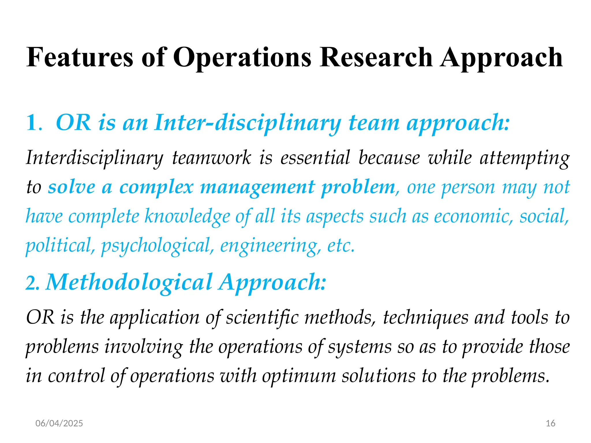 06/04/2025 16
Features of Operations Research Approach
1. OR is an Inter-disciplinary team approach:
Interdisciplinary teamwork is essential because while attempting
to solve a complex management problem, one person may not
have complete knowledge of all its aspects such as economic, social,
political, psychological, engineering, etc.
2. Methodological Approach:
OR is the application of scientific methods, techniques and tools to
problems involving the operations of systems so as to provide those
in control of operations with optimum solutions to the problems.
 