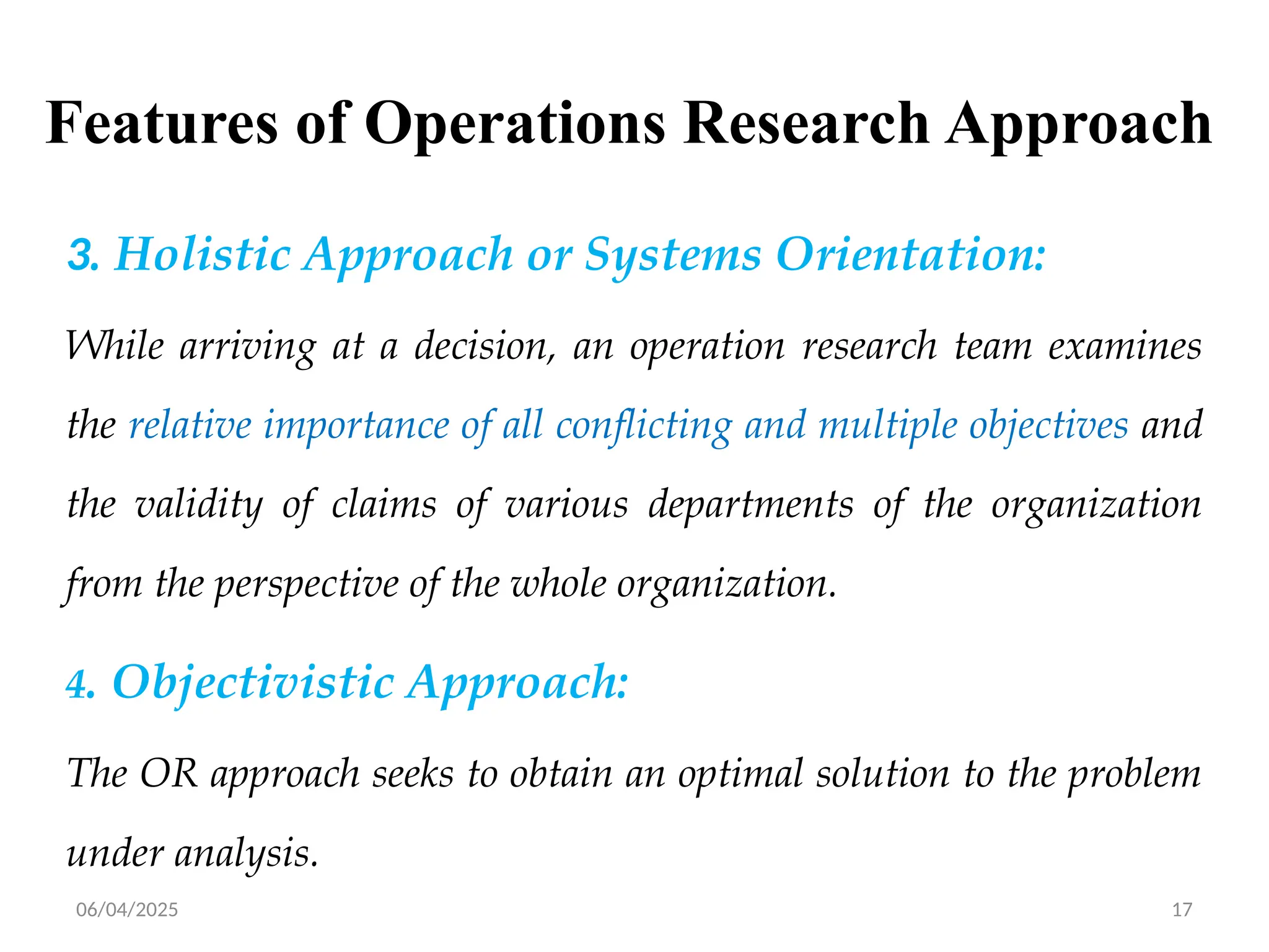 06/04/2025 17
Features of Operations Research Approach
3. Holistic Approach or Systems Orientation:
While arriving at a decision, an operation research team examines
the relative importance of all conflicting and multiple objectives and
the validity of claims of various departments of the organization
from the perspective of the whole organization.
4. Objectivistic Approach:
The OR approach seeks to obtain an optimal solution to the problem
under analysis.
 
