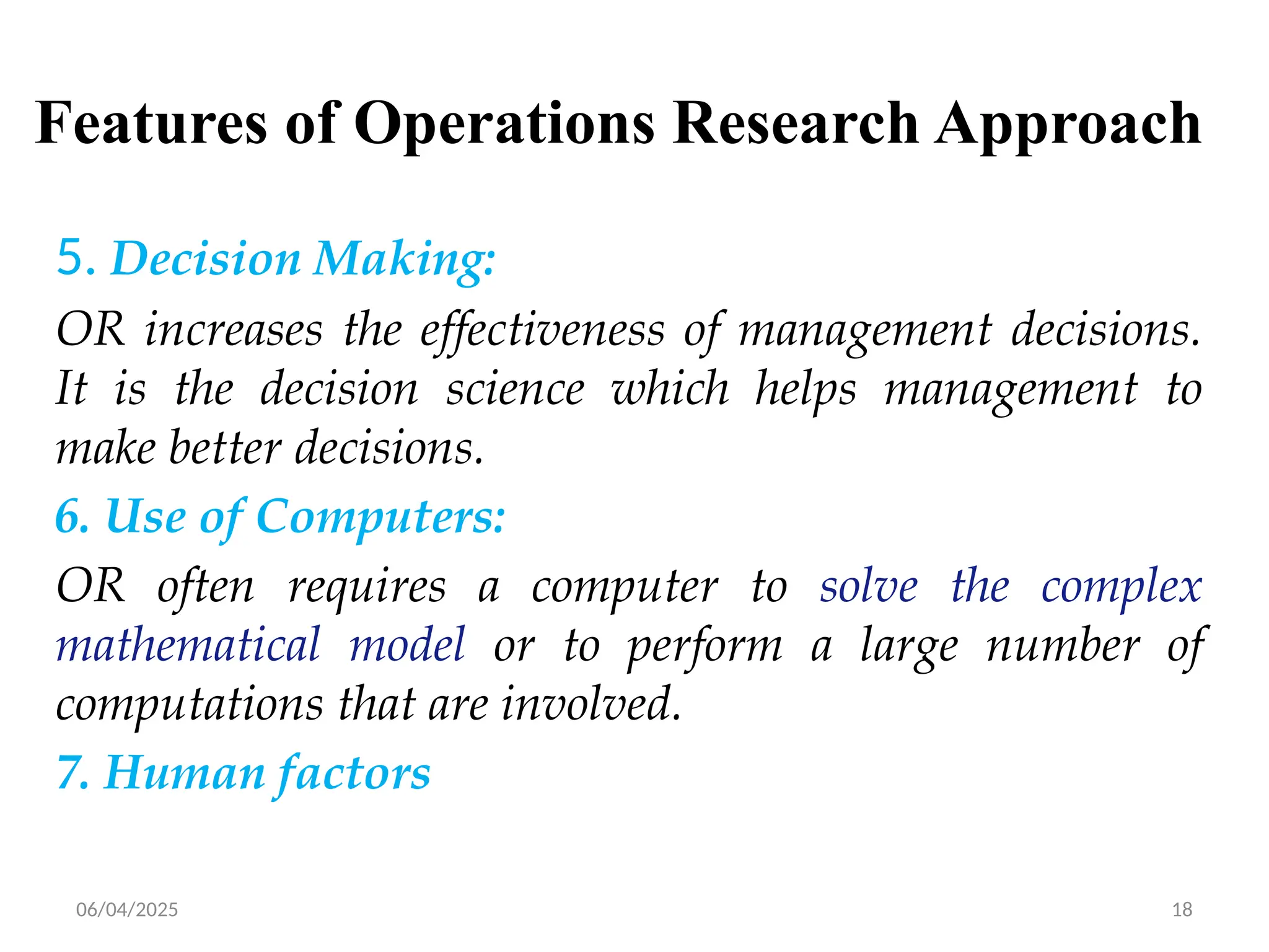06/04/2025 18
Features of Operations Research Approach
5. Decision Making:
OR increases the effectiveness of management decisions.
It is the decision science which helps management to
make better decisions.
6. Use of Computers:
OR often requires a computer to solve the complex
mathematical model or to perform a large number of
computations that are involved.
7. Human factors
 