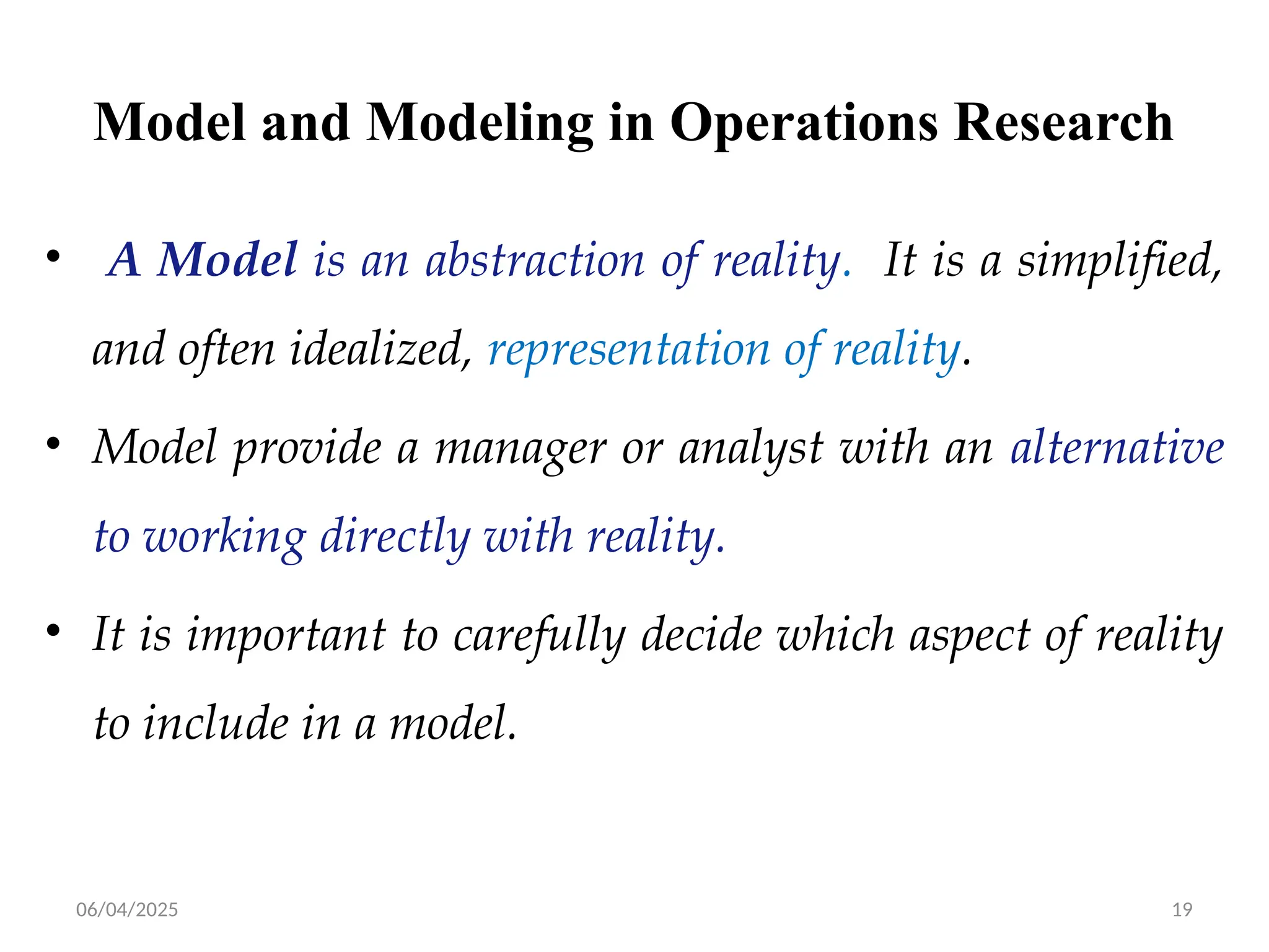 06/04/2025 19
Model and Modeling in Operations Research
• A Model is an abstraction of reality. It is a simplified,
and often idealized, representation of reality.
• Model provide a manager or analyst with an alternative
to working directly with reality.
• It is important to carefully decide which aspect of reality
to include in a model.
 
