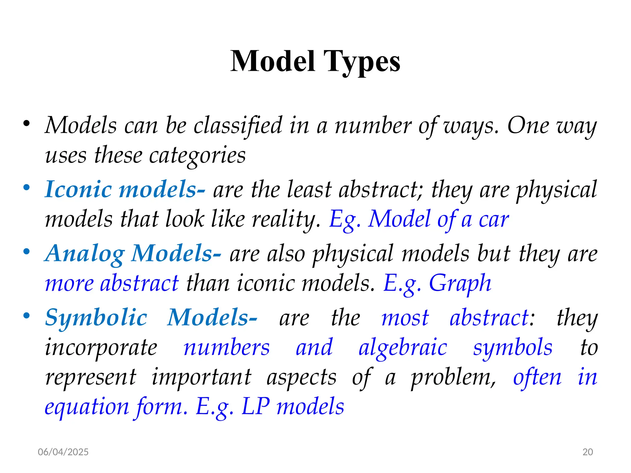 06/04/2025 20
Model Types
• Models can be classified in a number of ways. One way
uses these categories
• Iconic models- are the least abstract; they are physical
models that look like reality. Eg. Model of a car
• Analog Models- are also physical models but they are
more abstract than iconic models. E.g. Graph
• Symbolic Models- are the most abstract: they
incorporate numbers and algebraic symbols to
represent important aspects of a problem, often in
equation form. E.g. LP models
 