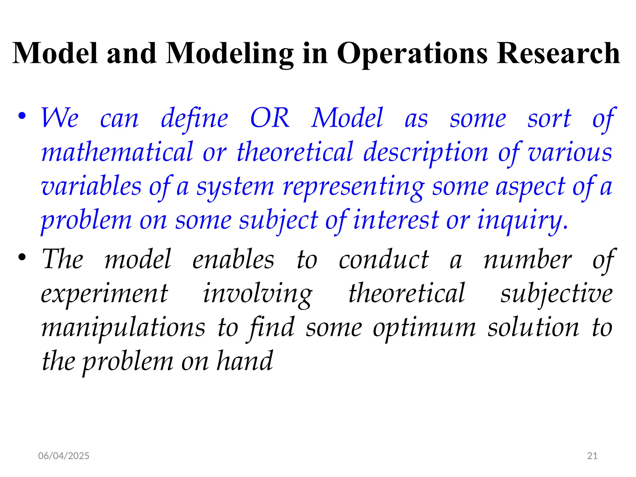 06/04/2025 21
Model and Modeling in Operations Research
• We can define OR Model as some sort of
mathematical or theoretical description of various
variables of a system representing some aspect of a
problem on some subject of interest or inquiry.
• The model enables to conduct a number of
experiment involving theoretical subjective
manipulations to find some optimum solution to
the problem on hand
 