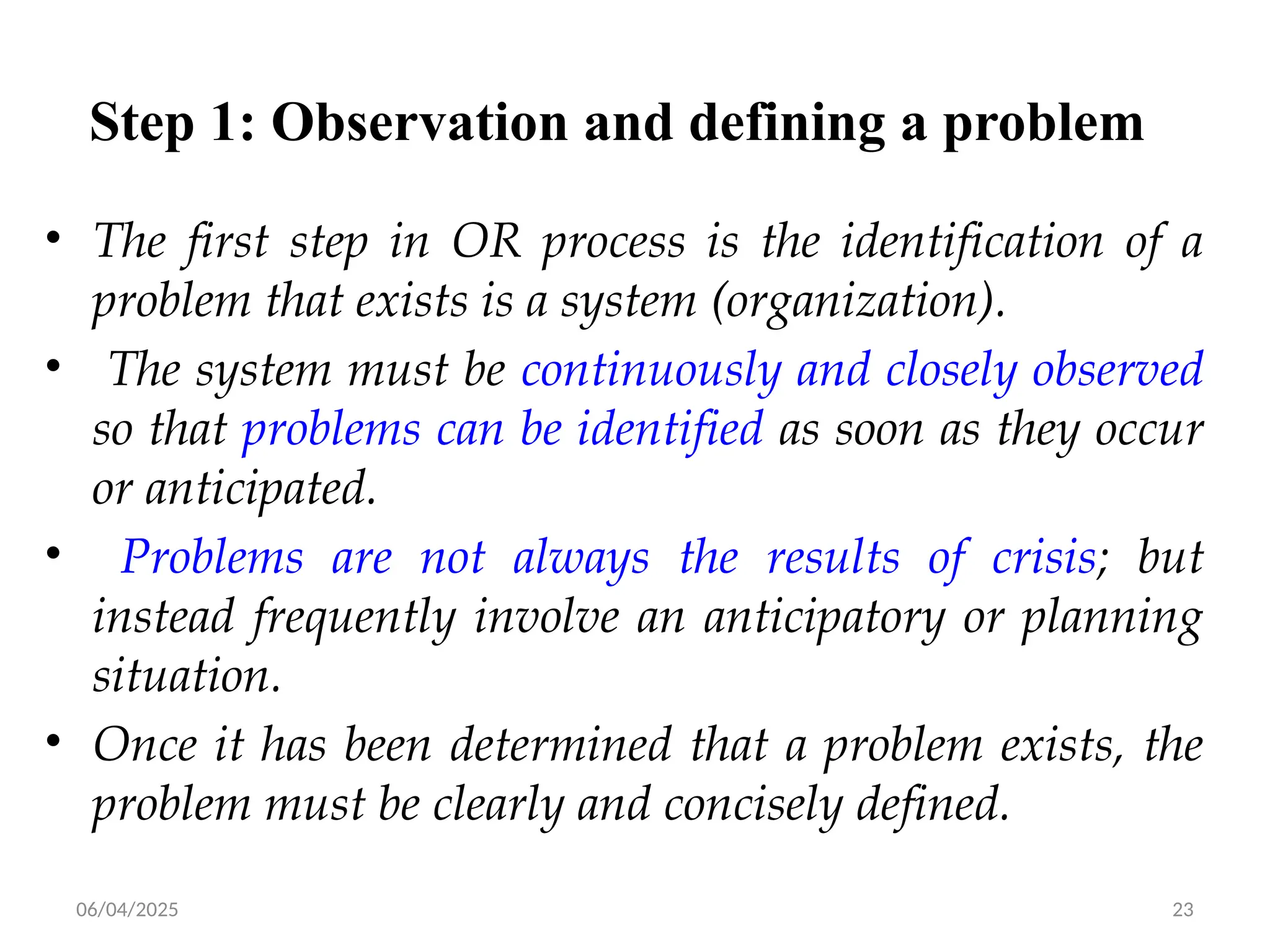 06/04/2025 23
Step 1: Observation and defining a problem
• The first step in OR process is the identification of a
problem that exists is a system (organization).
• The system must be continuously and closely observed
so that problems can be identified as soon as they occur
or anticipated.
• Problems are not always the results of crisis; but
instead frequently involve an anticipatory or planning
situation.
• Once it has been determined that a problem exists, the
problem must be clearly and concisely defined.
 
