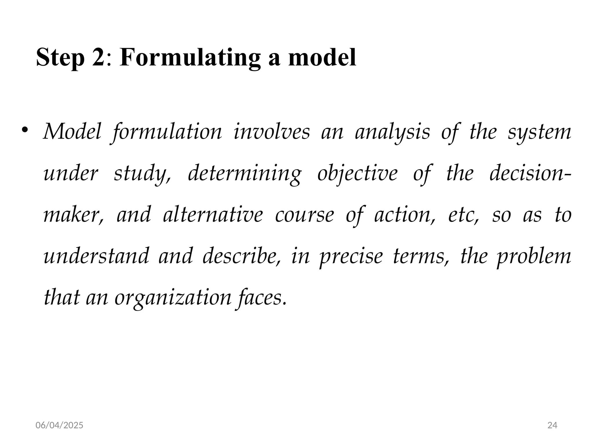 06/04/2025 24
Step 2: Formulating a model
• Model formulation involves an analysis of the system
under study, determining objective of the decision-
maker, and alternative course of action, etc, so as to
understand and describe, in precise terms, the problem
that an organization faces.
 