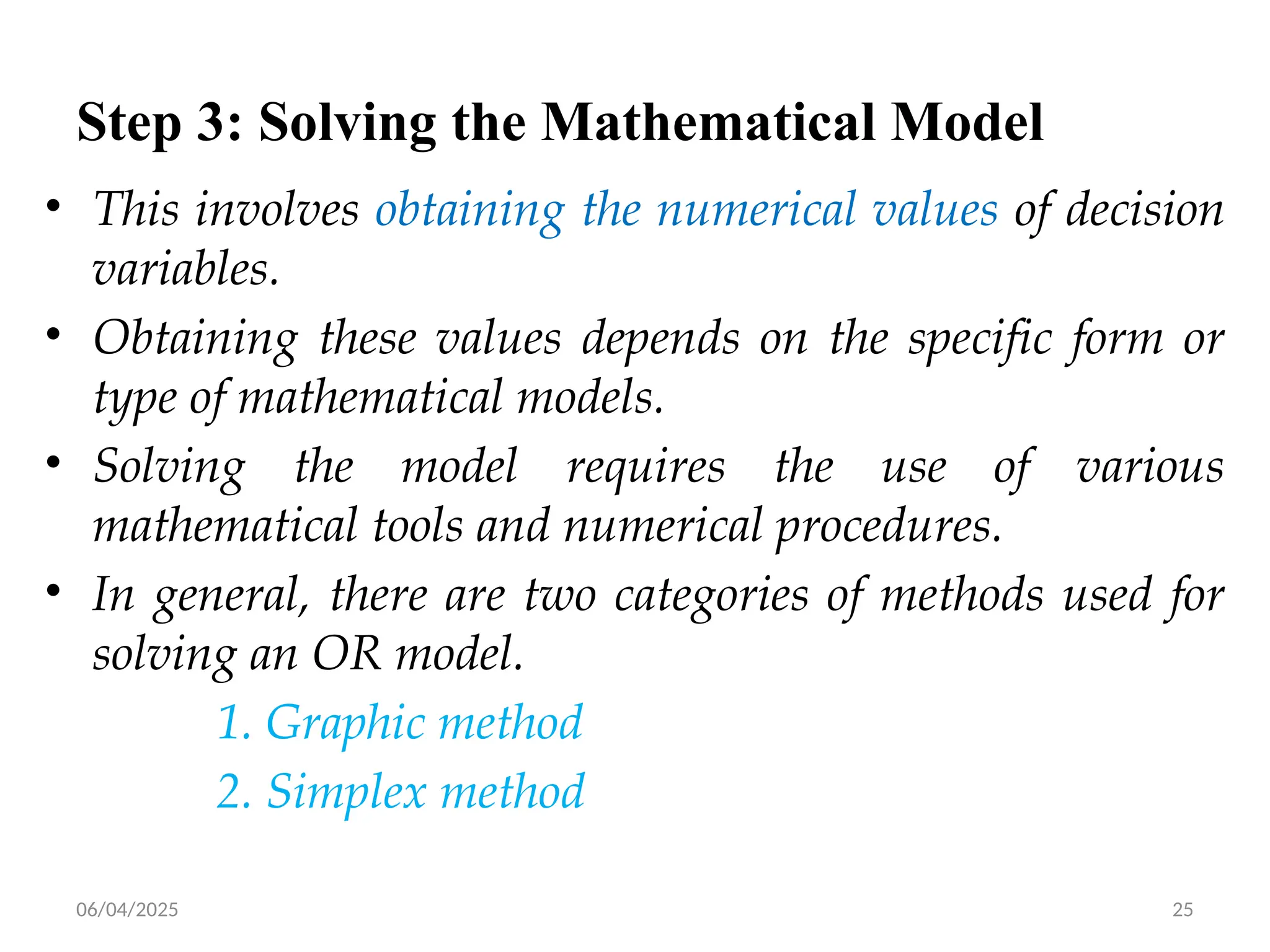 06/04/2025 25
Step 3: Solving the Mathematical Model
• This involves obtaining the numerical values of decision
variables.
• Obtaining these values depends on the specific form or
type of mathematical models.
• Solving the model requires the use of various
mathematical tools and numerical procedures.
• In general, there are two categories of methods used for
solving an OR model.
1. Graphic method
2. Simplex method
 