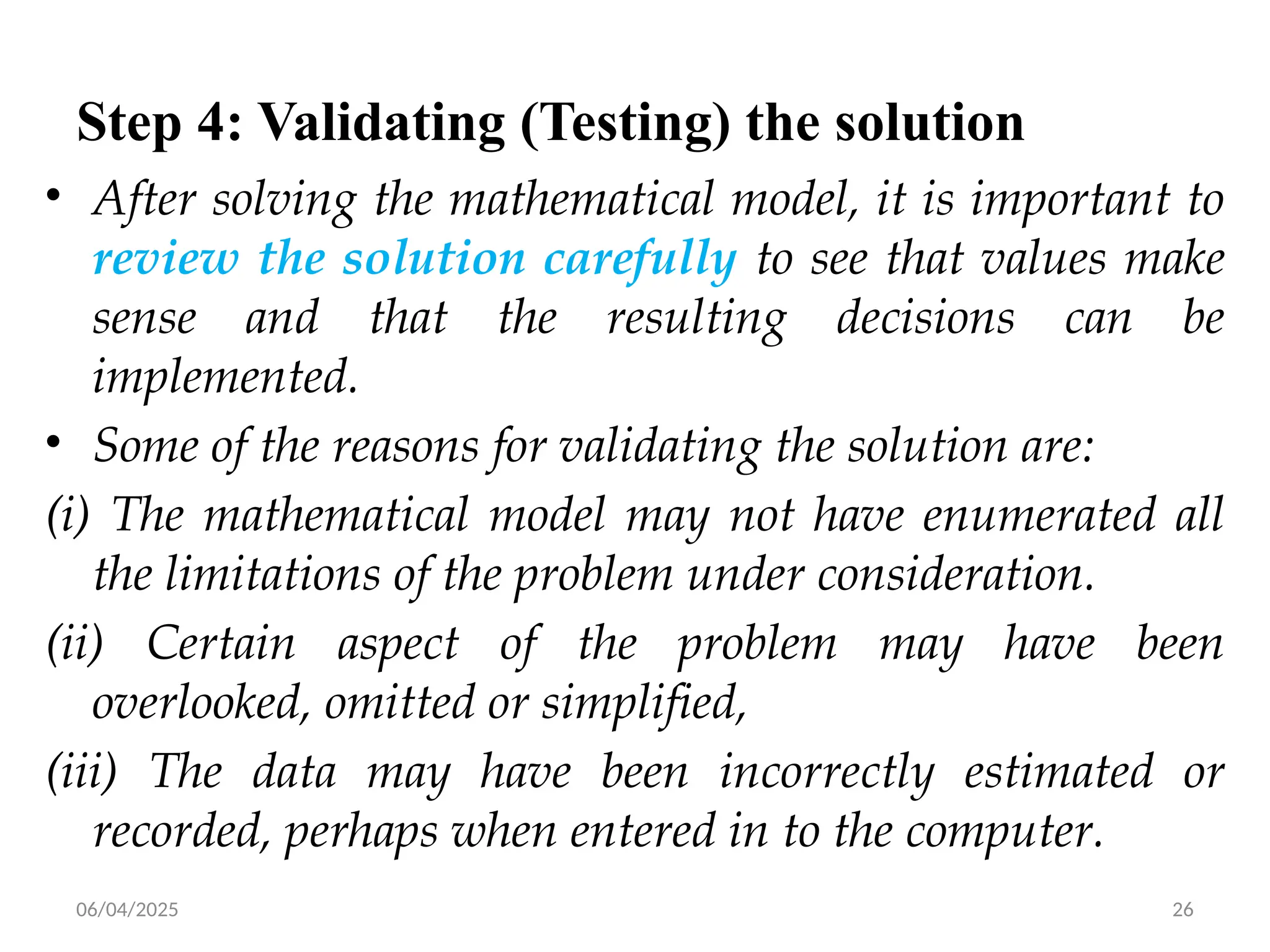 06/04/2025 26
Step 4: Validating (Testing) the solution
• After solving the mathematical model, it is important to
review the solution carefully to see that values make
sense and that the resulting decisions can be
implemented.
• Some of the reasons for validating the solution are:
(i) The mathematical model may not have enumerated all
the limitations of the problem under consideration.
(ii) Certain aspect of the problem may have been
overlooked, omitted or simplified,
(iii) The data may have been incorrectly estimated or
recorded, perhaps when entered in to the computer.
 