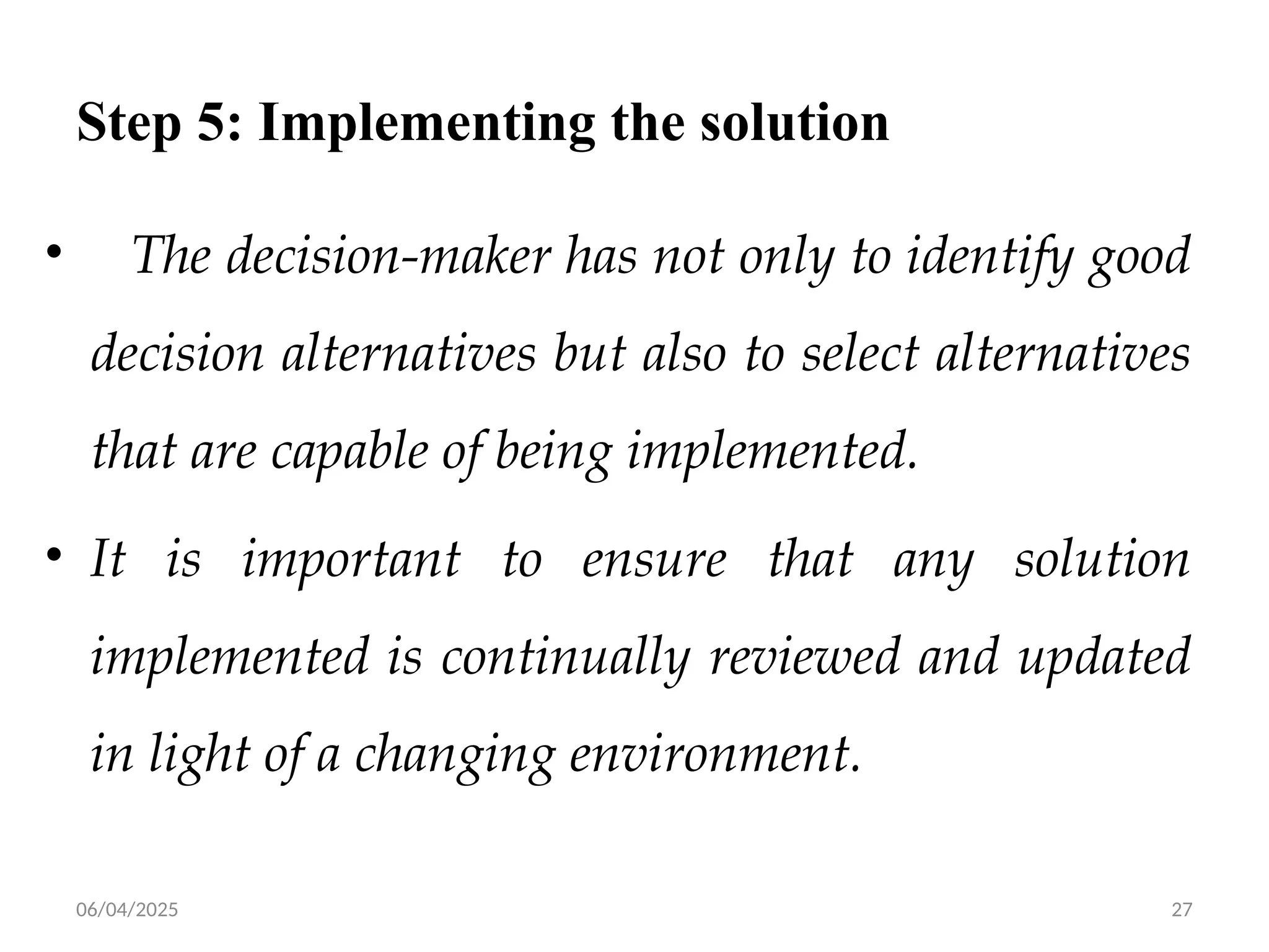 06/04/2025 27
Step 5: Implementing the solution
• The decision-maker has not only to identify good
decision alternatives but also to select alternatives
that are capable of being implemented.
• It is important to ensure that any solution
implemented is continually reviewed and updated
in light of a changing environment.
 