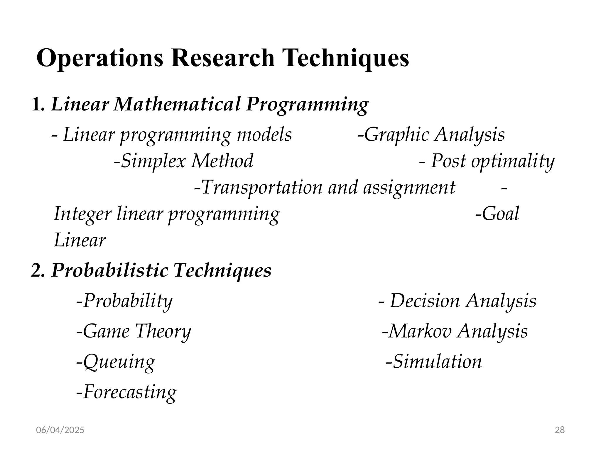06/04/2025 28
Operations Research Techniques
1. Linear Mathematical Programming
- Linear programming models -Graphic Analysis
-Simplex Method - Post optimality
-Transportation and assignment -
Integer linear programming -Goal
Linear
2. Probabilistic Techniques
-Probability - Decision Analysis
-Game Theory -Markov Analysis
-Queuing -Simulation
-Forecasting
 