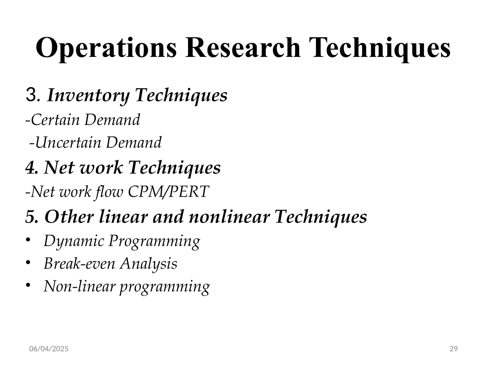 06/04/2025 29
Operations Research Techniques
3. Inventory Techniques
-Certain Demand
-Uncertain Demand
4. Net work Techniques
-Net work flow CPM/PERT
5. Other linear and nonlinear Techniques
• Dynamic Programming
• Break-even Analysis
• Non-linear programming
 