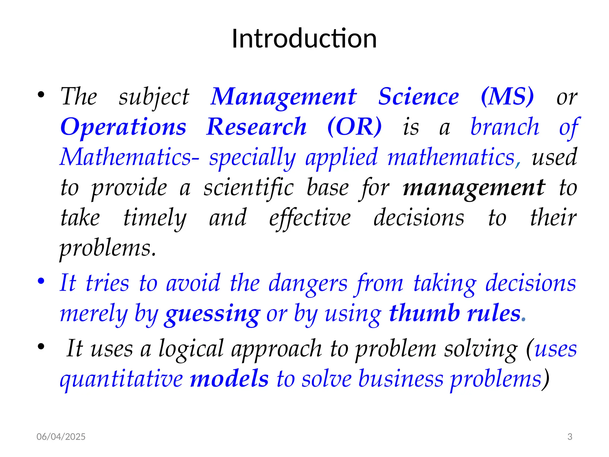 06/04/2025 3
Introduction
• The subject Management Science (MS) or
Operations Research (OR) is a branch of
Mathematics- specially applied mathematics, used
to provide a scientific base for management to
take timely and effective decisions to their
problems.
• It tries to avoid the dangers from taking decisions
merely by guessing or by using thumb rules.
• It uses a logical approach to problem solving (uses
quantitative models to solve business problems)
 