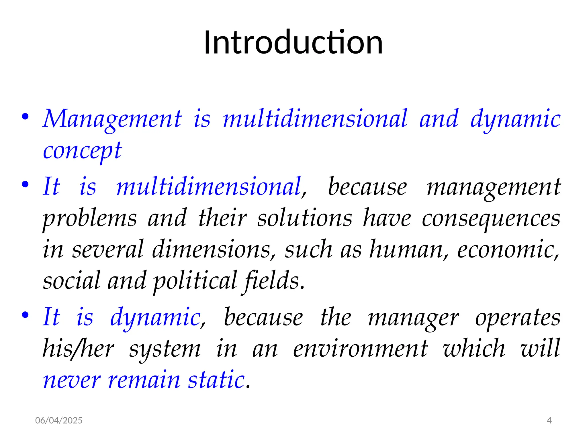 06/04/2025 4
Introduction
• Management is multidimensional and dynamic
concept
• It is multidimensional, because management
problems and their solutions have consequences
in several dimensions, such as human, economic,
social and political fields.
• It is dynamic, because the manager operates
his/her system in an environment which will
never remain static.
 
