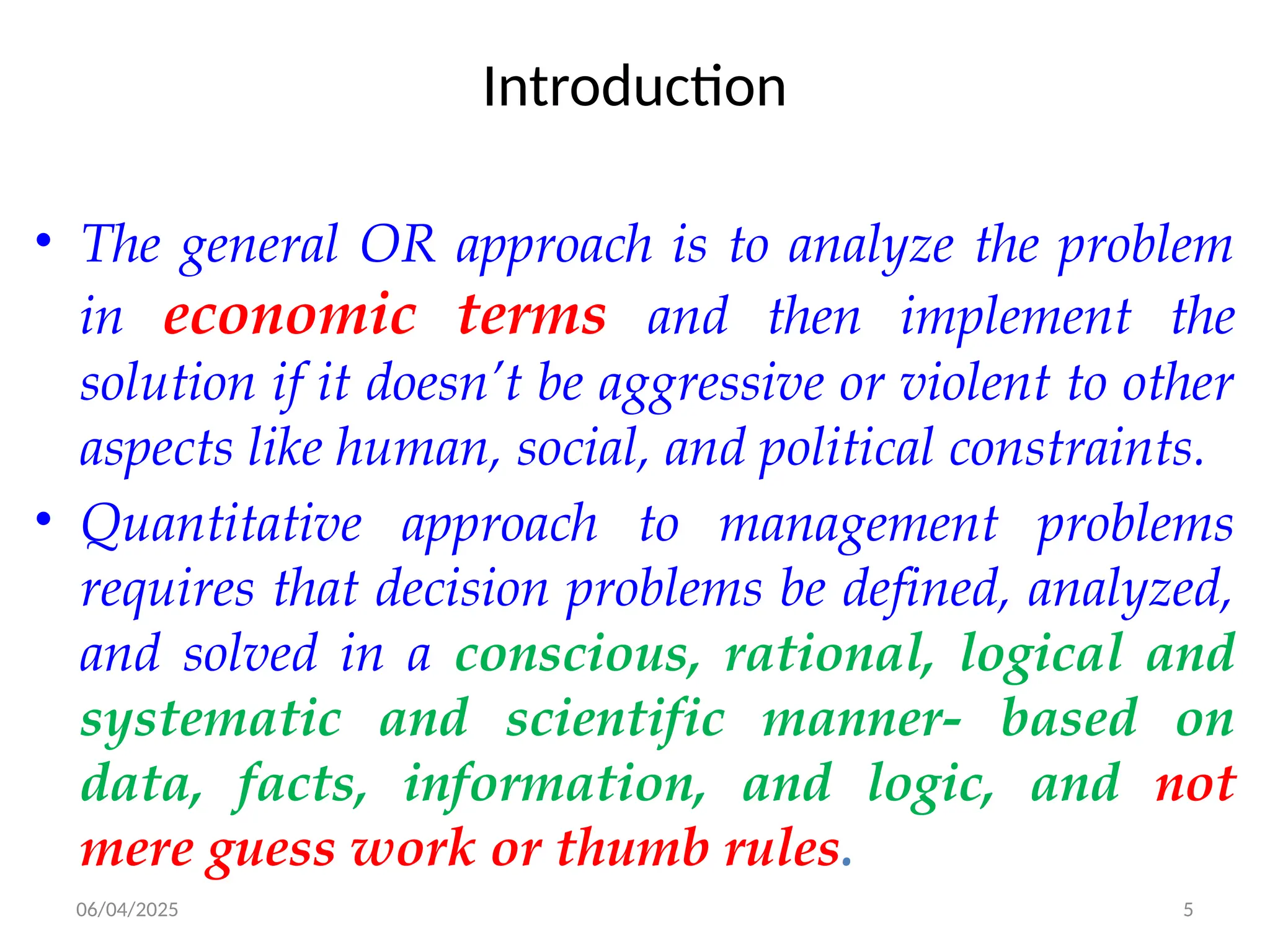 06/04/2025 5
Introduction
• The general OR approach is to analyze the problem
in economic terms and then implement the
solution if it doesn’t be aggressive or violent to other
aspects like human, social, and political constraints.
• Quantitative approach to management problems
requires that decision problems be defined, analyzed,
and solved in a conscious, rational, logical and
systematic and scientific manner- based on
data, facts, information, and logic, and not
mere guess work or thumb rules.
 