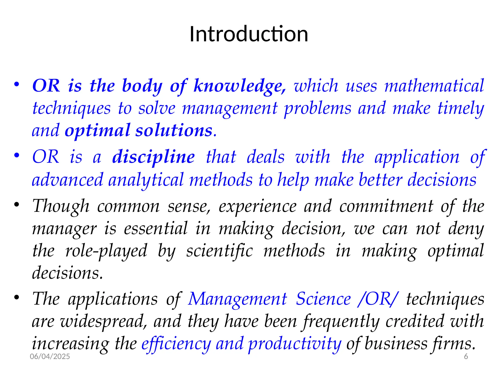 06/04/2025 6
Introduction
• OR is the body of knowledge, which uses mathematical
techniques to solve management problems and make timely
and optimal solutions.
• OR is a discipline that deals with the application of
advanced analytical methods to help make better decisions
• Though common sense, experience and commitment of the
manager is essential in making decision, we can not deny
the role-played by scientific methods in making optimal
decisions.
• The applications of Management Science /OR/ techniques
are widespread, and they have been frequently credited with
increasing the efficiency and productivity of business firms.
 