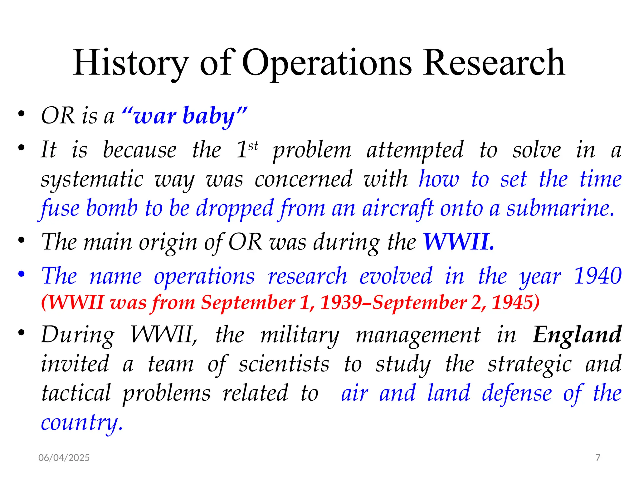 06/04/2025 7
History of Operations Research
• OR is a “war baby”
• It is because the 1st
problem attempted to solve in a
systematic way was concerned with how to set the time
fuse bomb to be dropped from an aircraft onto a submarine.
• The main origin of OR was during the WWII.
• The name operations research evolved in the year 1940
(WWII was from September 1, 1939–September 2, 1945)
• During WWII, the military management in England
invited a team of scientists to study the strategic and
tactical problems related to air and land defense of the
country.
 