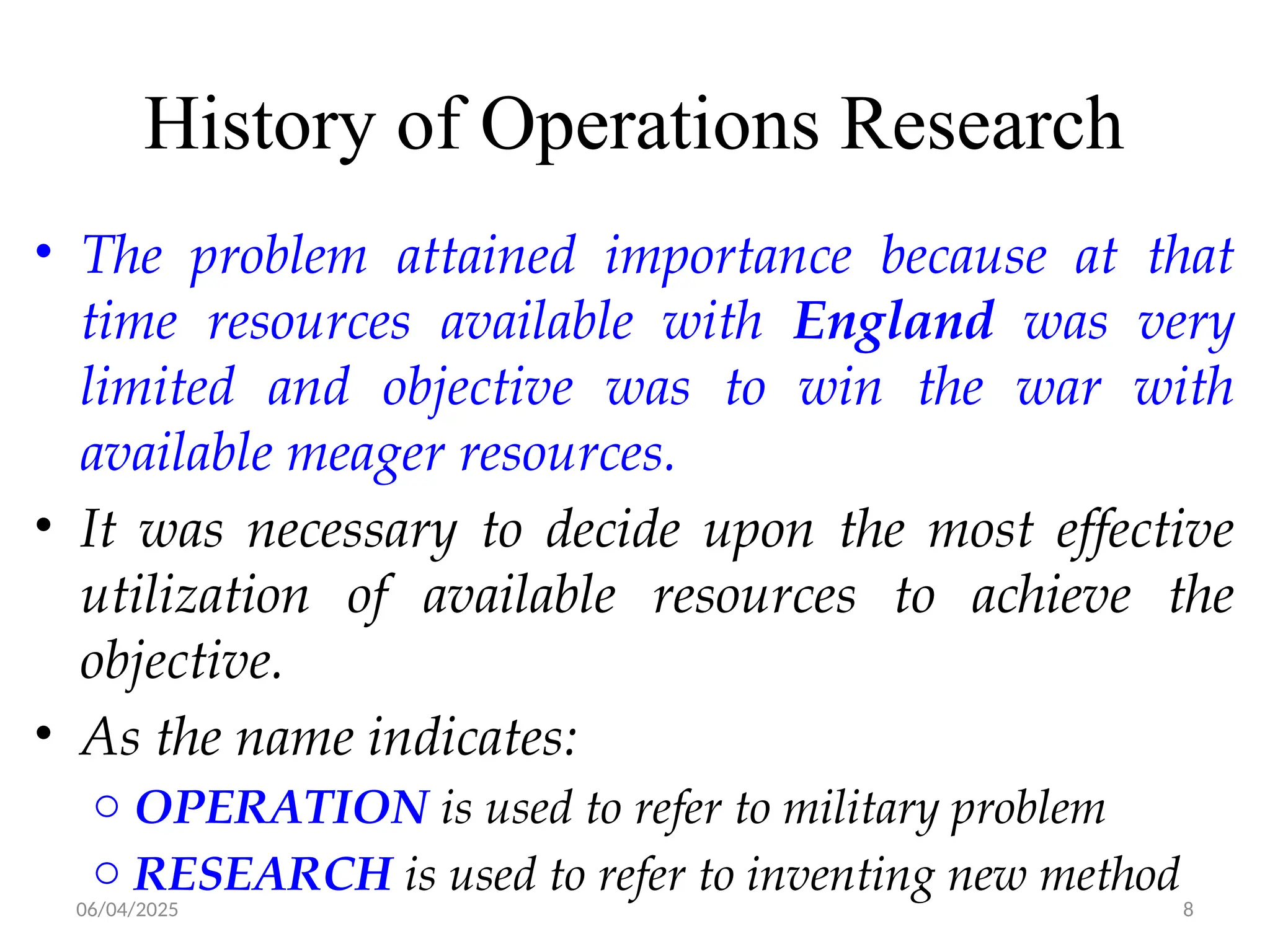 06/04/2025 8
History of Operations Research
• The problem attained importance because at that
time resources available with England was very
limited and objective was to win the war with
available meager resources.
• It was necessary to decide upon the most effective
utilization of available resources to achieve the
objective.
• As the name indicates:
o OPERATION is used to refer to military problem
o RESEARCH is used to refer to inventing new method
 