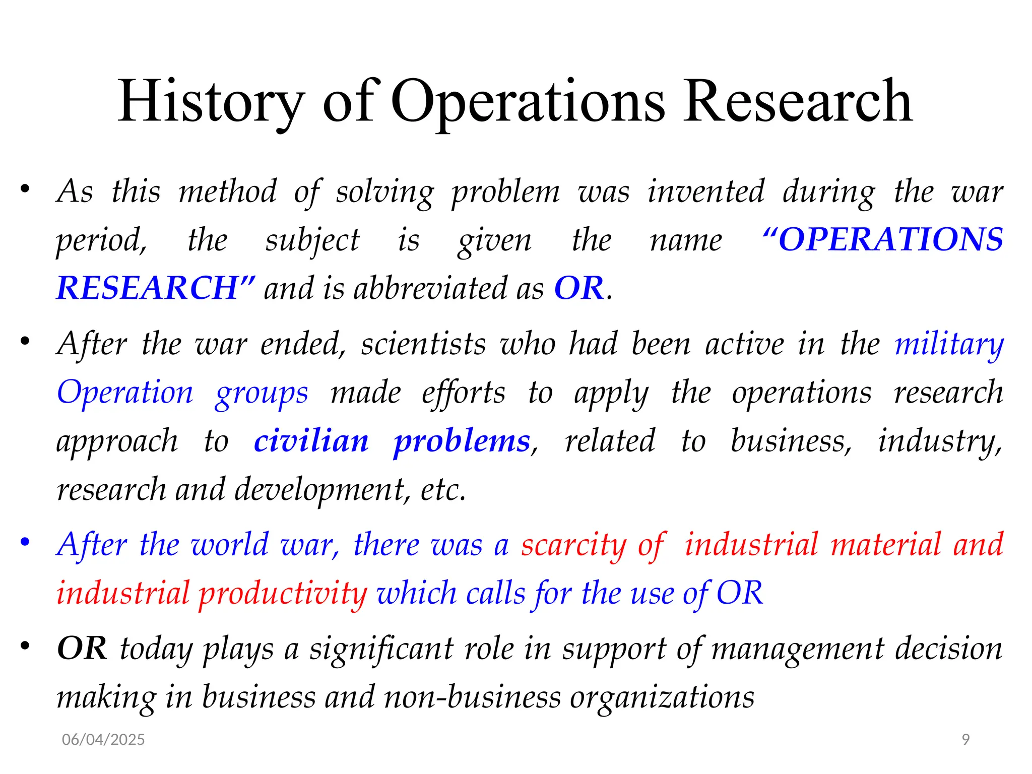 06/04/2025 9
History of Operations Research
• As this method of solving problem was invented during the war
period, the subject is given the name “OPERATIONS
RESEARCH” and is abbreviated as OR.
• After the war ended, scientists who had been active in the military
Operation groups made efforts to apply the operations research
approach to civilian problems, related to business, industry,
research and development, etc.
• After the world war, there was a scarcity of industrial material and
industrial productivity which calls for the use of OR
• OR today plays a significant role in support of management decision
making in business and non-business organizations
 