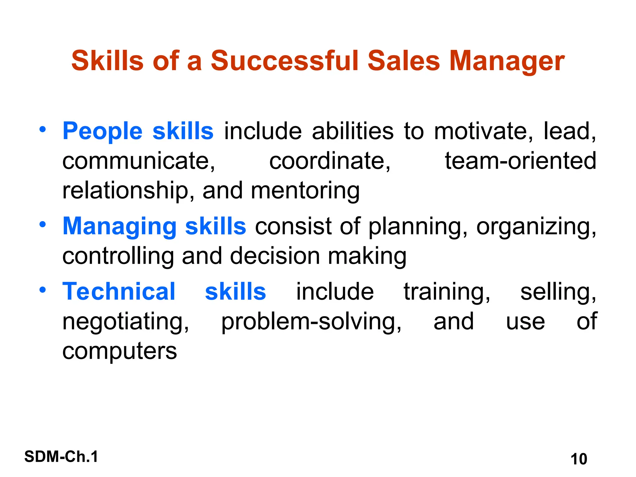 SDM-Ch.1 10
Skills of a Successful Sales Manager
• People skills include abilities to motivate, lead,
communicate, coordinate, team-oriented
relationship, and mentoring
• Managing skills consist of planning, organizing,
controlling and decision making
• Technical skills include training, selling,
negotiating, problem-solving, and use of
computers
 