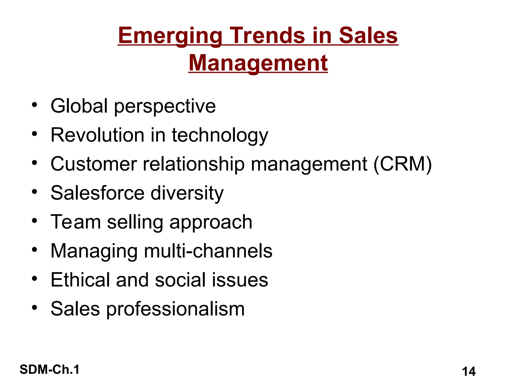 SDM-Ch.1 14
Emerging Trends in Sales
Management
• Global perspective
• Revolution in technology
• Customer relationship management (CRM)
• Salesforce diversity
• Team selling approach
• Managing multi-channels
• Ethical and social issues
• Sales professionalism
 