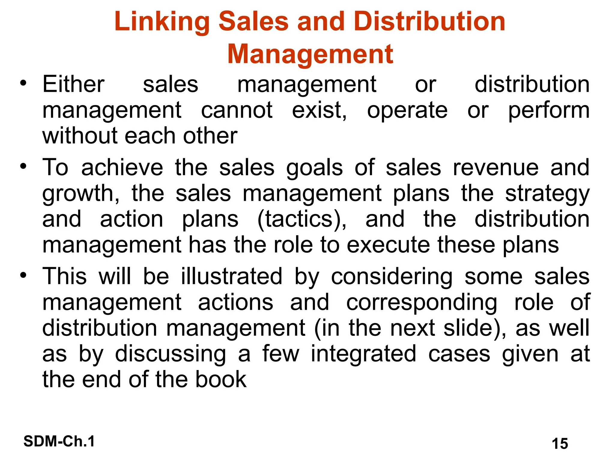 SDM-Ch.1 15
Linking Sales and Distribution
Management
• Either sales management or distribution
management cannot exist, operate or perform
without each other
• To achieve the sales goals of sales revenue and
growth, the sales management plans the strategy
and action plans (tactics), and the distribution
management has the role to execute these plans
• This will be illustrated by considering some sales
management actions and corresponding role of
distribution management (in the next slide), as well
as by discussing a few integrated cases given at
the end of the book
 