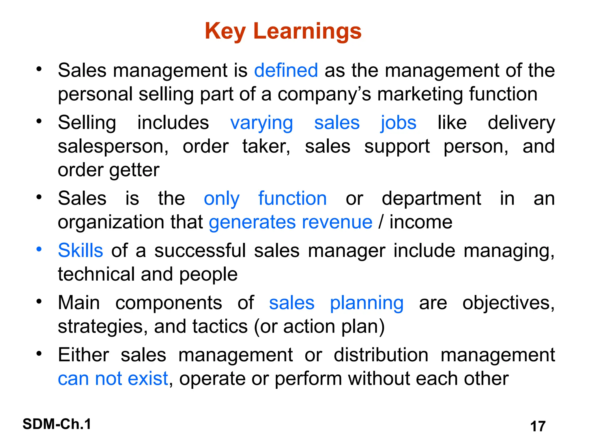 SDM-Ch.1 17
Key Learnings
• Sales management is defined as the management of the
personal selling part of a company’s marketing function
• Selling includes varying sales jobs like delivery
salesperson, order taker, sales support person, and
order getter
• Sales is the only function or department in an
organization that generates revenue / income
• Skills of a successful sales manager include managing,
technical and people
• Main components of sales planning are objectives,
strategies, and tactics (or action plan)
• Either sales management or distribution management
can not exist, operate or perform without each other
 