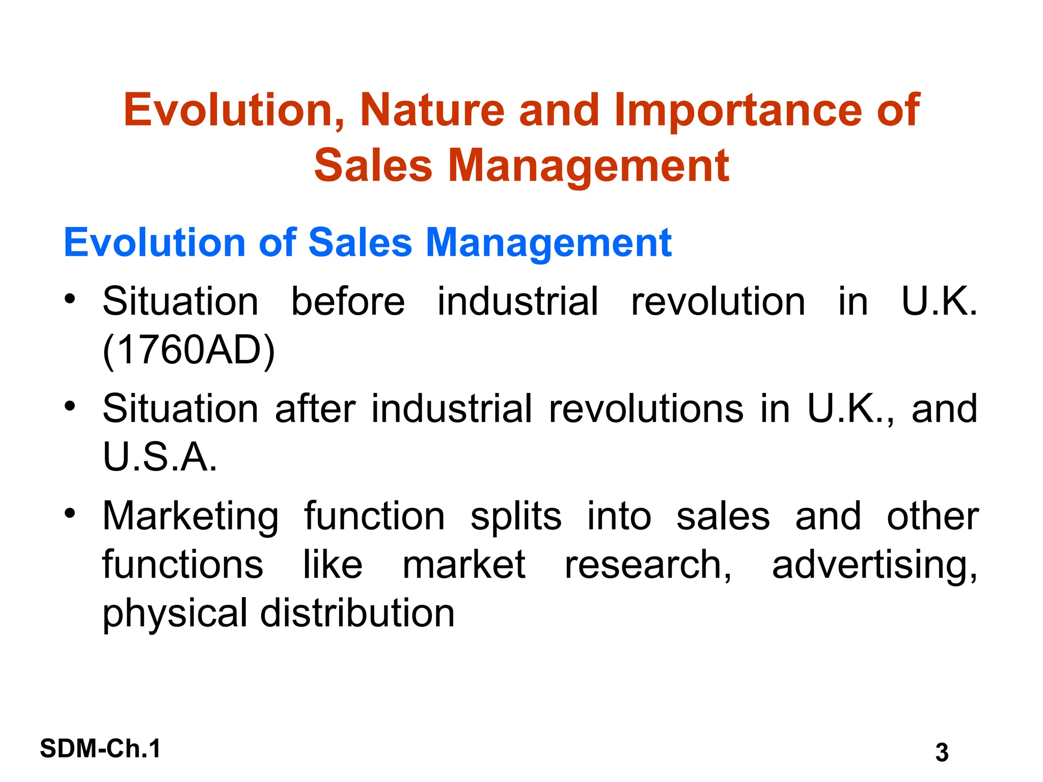 SDM-Ch.1 3
Evolution, Nature and Importance of
Sales Management
Evolution of Sales Management
• Situation before industrial revolution in U.K.
(1760AD)
• Situation after industrial revolutions in U.K., and
U.S.A.
• Marketing function splits into sales and other
functions like market research, advertising,
physical distribution
 