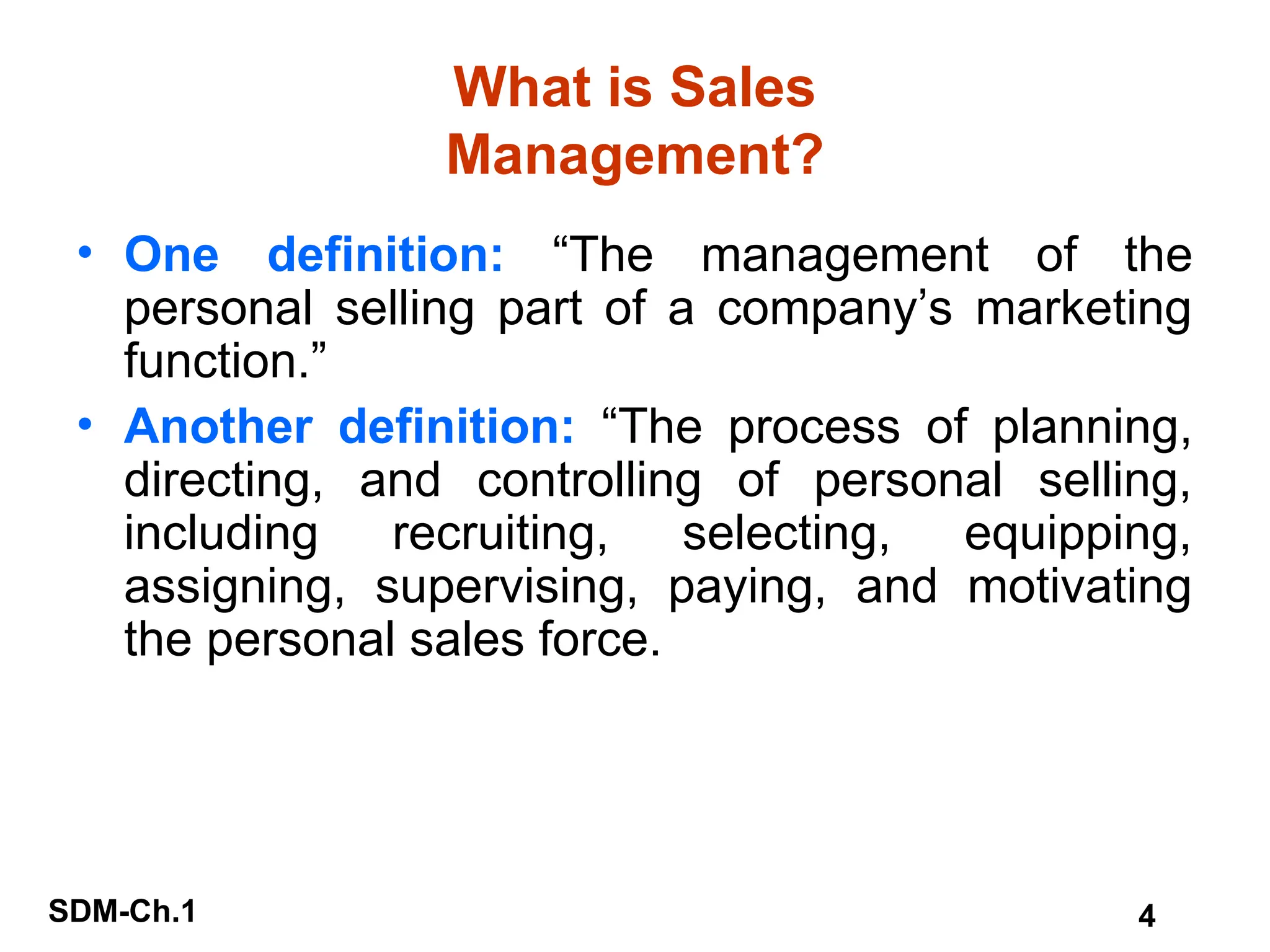 SDM-Ch.1 4
What is Sales
Management?
• One definition: “The management of the
personal selling part of a company’s marketing
function.”
• Another definition: “The process of planning,
directing, and controlling of personal selling,
including recruiting, selecting, equipping,
assigning, supervising, paying, and motivating
the personal sales force.
 