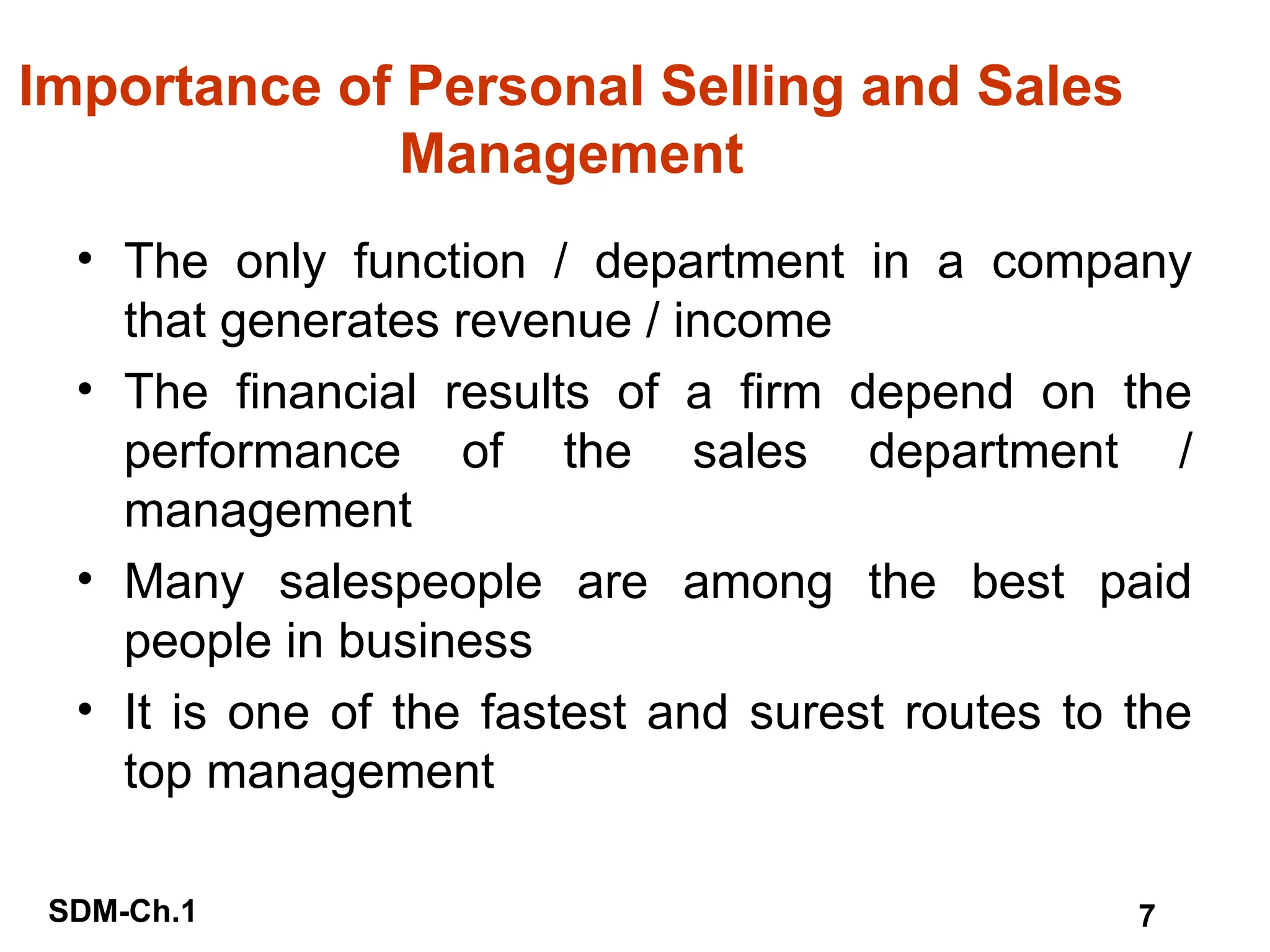 SDM-Ch.1 7
Importance of Personal Selling and Sales
Management
• The only function / department in a company
that generates revenue / income
• The financial results of a firm depend on the
performance of the sales department /
management
• Many salespeople are among the best paid
people in business
• It is one of the fastest and surest routes to the
top management
 