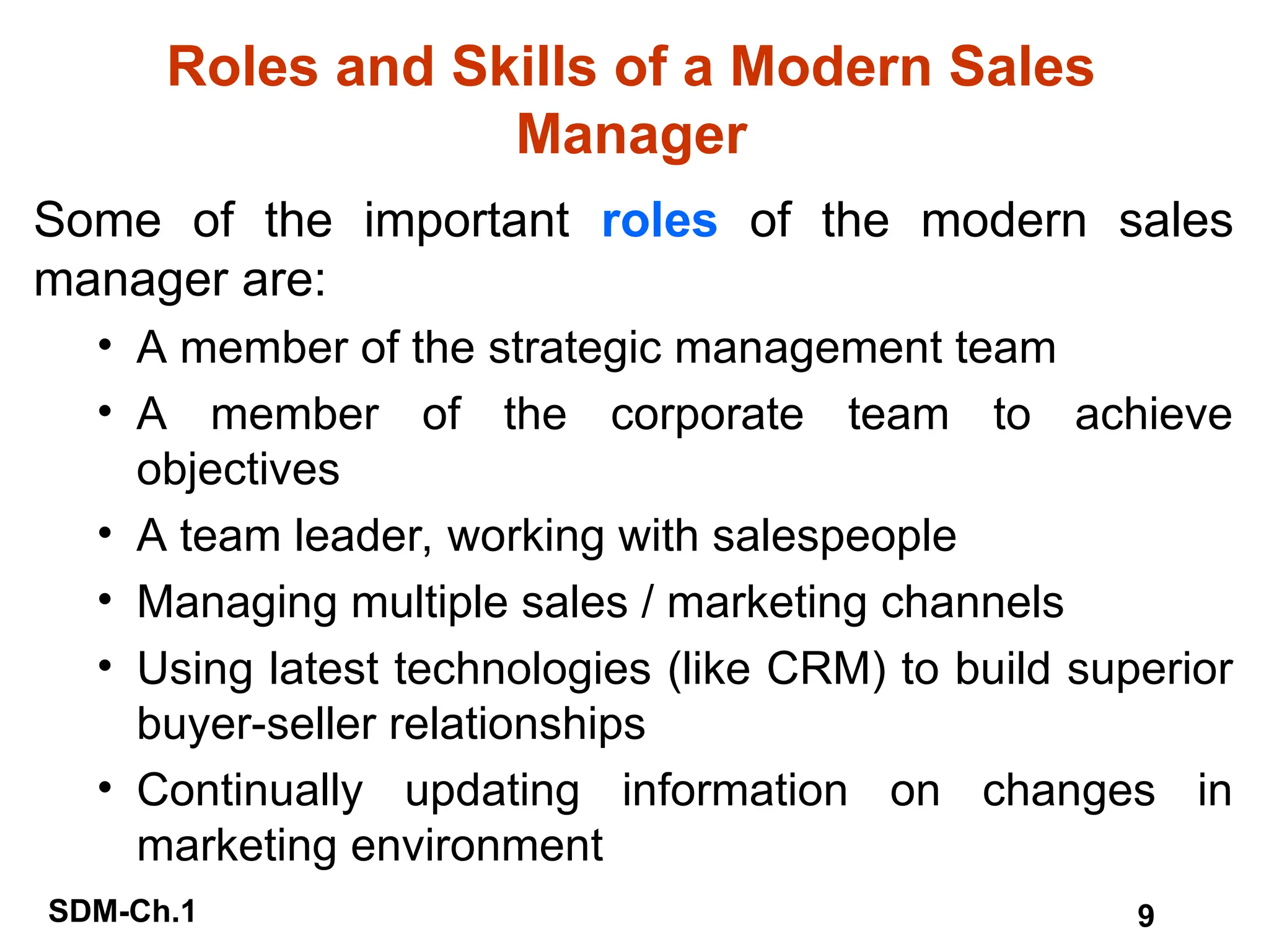 SDM-Ch.1 9
Roles and Skills of a Modern Sales
Manager
Some of the important roles of the modern sales
manager are:
• A member of the strategic management team
• A member of the corporate team to achieve
objectives
• A team leader, working with salespeople
• Managing multiple sales / marketing channels
• Using latest technologies (like CRM) to build superior
buyer-seller relationships
• Continually updating information on changes in
marketing environment
 