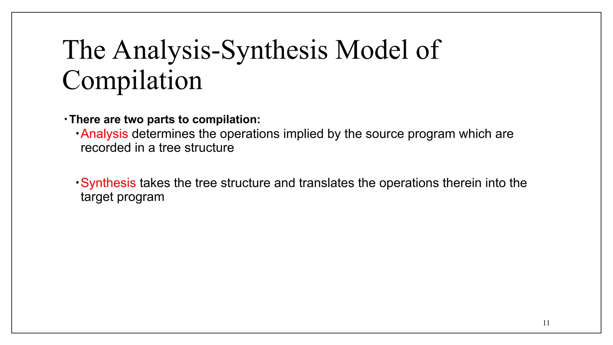The Analysis-Synthesis Model of
Compilation
• There are two parts to compilation:
•Analysis determines the operations implied by the source program which are
recorded in a tree structure
•Synthesis takes the tree structure and translates the operations therein into the
target program
11
 