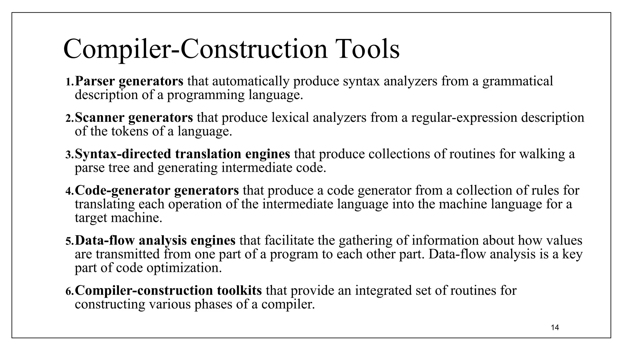 Compiler-Construction Tools
1.Parser generators that automatically produce syntax analyzers from a grammatical
description of a programming language.
2.Scanner generators that produce lexical analyzers from a regular-expression description
of the tokens of a language.
3.Syntax-directed translation engines that produce collections of routines for walking a
parse tree and generating intermediate code.
4.Code-generator generators that produce a code generator from a collection of rules for
translating each operation of the intermediate language into the machine language for a
target machine.
5.Data-flow analysis engines that facilitate the gathering of information about how values
are transmitted from one part of a program to each other part. Data-flow analysis is a key
part of code optimization.
6.Compiler-construction toolkits that provide an integrated set of routines for
constructing various phases of a compiler.
14
 