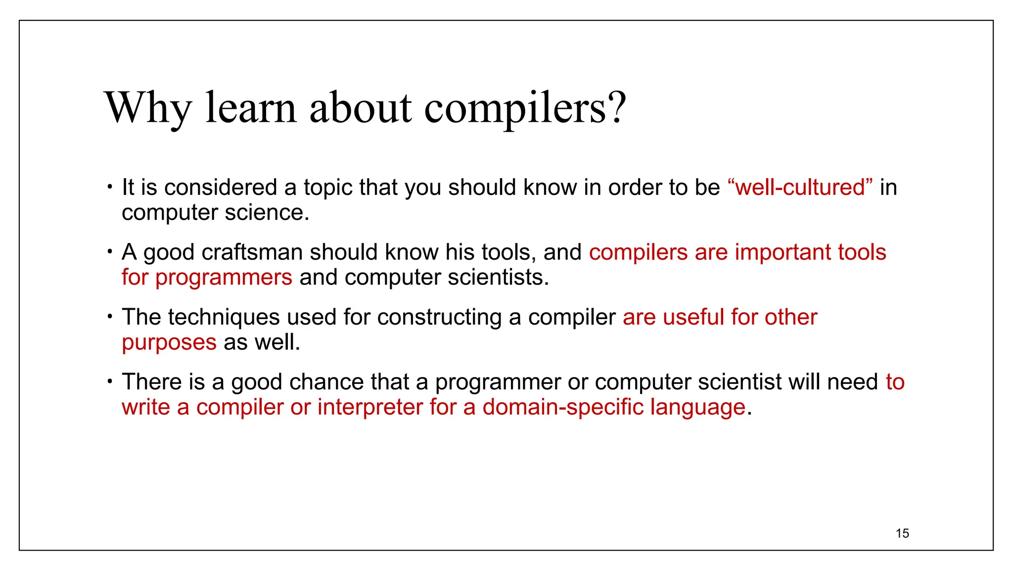 Why learn about compilers?
• It is considered a topic that you should know in order to be “well-cultured” in
computer science.
• A good craftsman should know his tools, and compilers are important tools
for programmers and computer scientists.
• The techniques used for constructing a compiler are useful for other
purposes as well.
• There is a good chance that a programmer or computer scientist will need to
write a compiler or interpreter for a domain-specific language.
15
 