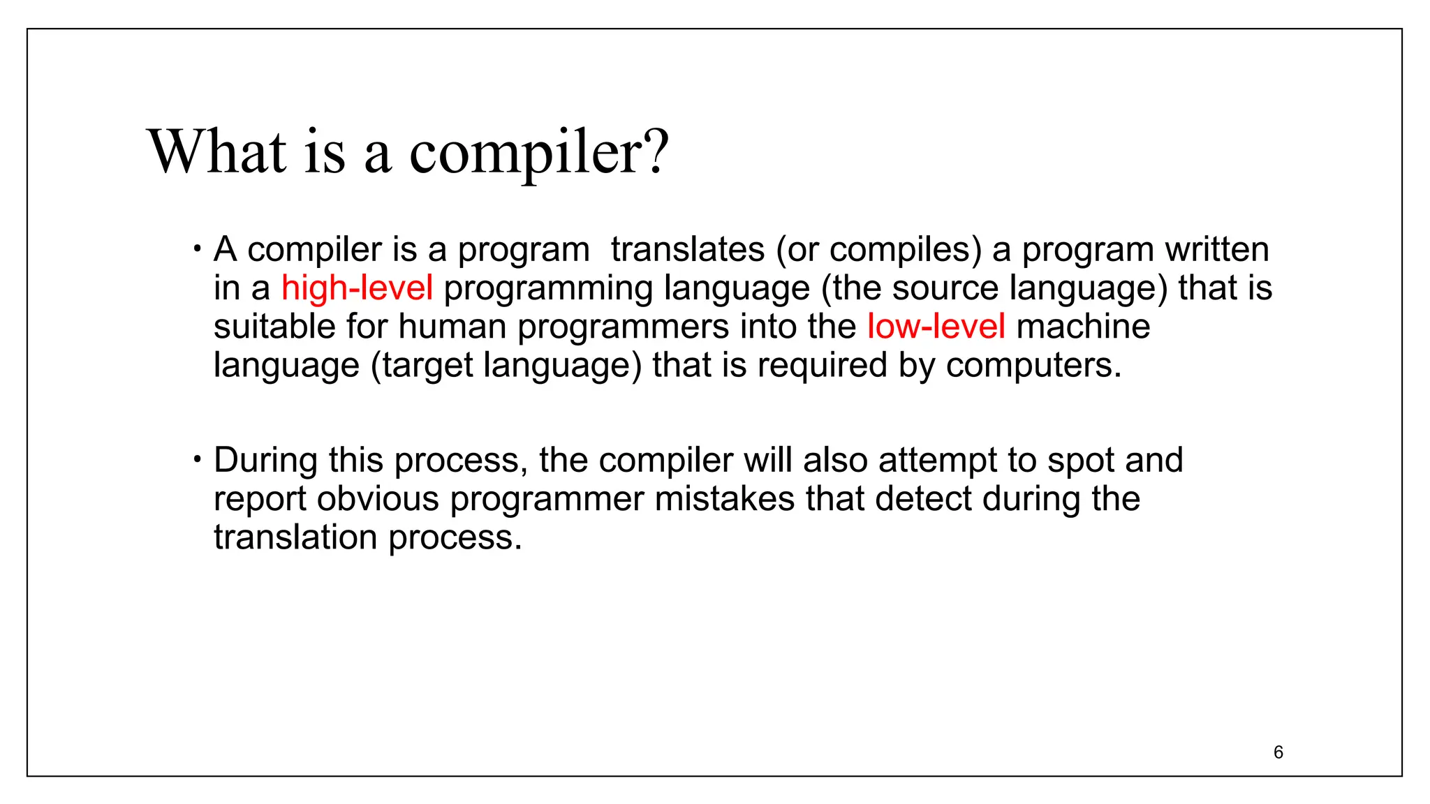 What is a compiler?
• A compiler is a program translates (or compiles) a program written
in a high-level programming language (the source language) that is
suitable for human programmers into the low-level machine
language (target language) that is required by computers.
• During this process, the compiler will also attempt to spot and
report obvious programmer mistakes that detect during the
translation process.
6
 